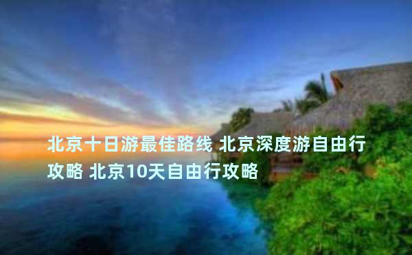 北京十日游最佳路线 北京深度游自由行攻略 北京10天自由行攻略